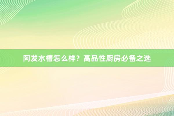 阿发水槽怎么样？高品性厨房必备之选